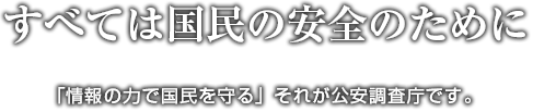 すべては国民の安全のために。「情報の力で国民を守る」それが公安調査庁です。