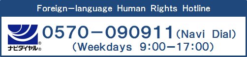 外国語人権相談ダイヤル（Foreign-language Human Rights Hotline）　0570-090911　ナビダイヤル（Navi Dial）　平日（Weekdays）9:00-17:00