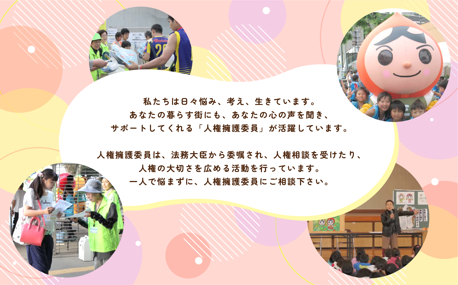 私たちは日々悩み、考え、生きています。あなたの暮らす街にも、あなたの心の声を聞き、サポートしてくれる「人権擁護委員」が活躍しています。　人権擁護委員は、法務大臣から委嘱され、人権相談を受けたり、人権の大切さを広める活動を行っています。一人で悩まずに、人権擁護委員にご相談下さい。