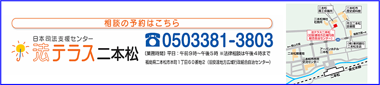 相談の予約はこちら日本司法支援センター法テラス二本松 電話番号0503381-3803 業務時間平日：午前9時～午後5時※法律相談は午後4時まで 福島県二本松市本町1丁目60番地2号（旧安達地方広域行政組合自治センター）