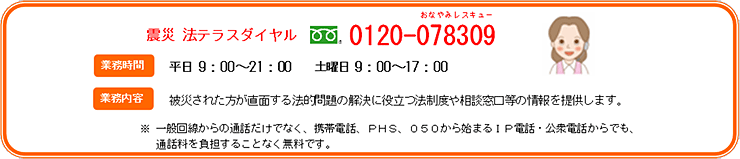 震災 法テラスダイヤル フリーダイヤル0120-078309 業務時間平日9:00～21:00 土曜日9:00～17:00 業務内容 被災された方が直面する法的問題の解決に役立つ法制度や相談窓口等の情報を提供します。 ※一般回線からの通話だけでなく、携帯電話、PHS、050から始まるIP電話・公衆電話からでも、通話料を負担することなく無料です。