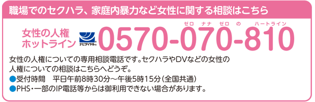 職場でのセクハラ、家庭内暴力など女性に関する相談はこちら 女性の人権ホットラインナビダイヤル：0570-070-810