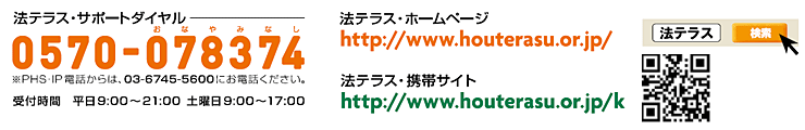 法テラスサポートダイヤル 0570-078374 ※PHS・IP電話からは、03-6745-5600にお電話下さい。受付時間 平日9:00～21:00 土曜日9:00～17:00