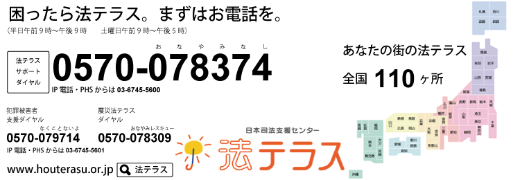 法テラスサポートダイヤル 0570-078374 ※PHS・IP電話からは、03-6745-5600にお電話下さい。受付時間 平日9:00～21:00 土曜日9:00～17:00