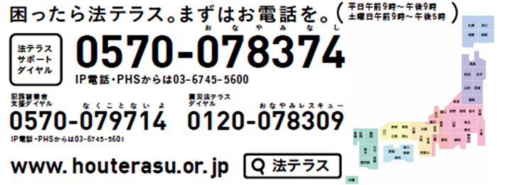 法テラスサポートダイヤル 0570-078374 ※PHS・IP電話からは、03-6745-5600にお電話下さい。受付時間 平日9:00～21:00 土曜日9:00～17:00