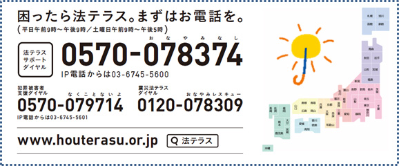 法テラスサポートダイヤル 0570-078374 ※PHS・IP電話からは、03-6745-5600にお電話下さい。受付時間 平日9:00～21:00 土曜日9:00～17:00