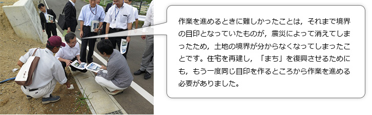 大臣へ説明。作業を進めるときに難しかったことは，それまで境界の目印となっていたものが，震災によって消えてしまったため，土地の境界が分からなくなってしまったことです。住宅を再建し，「まち」を復興させるためにも，もう一度同じ目印を作るところから作業を進める必要がありました。