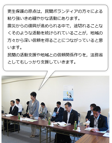 上川大臣からの発言。更生保護の原点は，民間ボランティアの方々による粘り強いきめ細やかな活動にあります。震災からの復興が進められる中で，途切れることなくそのような活動を続けられていることが，地域の方々から深い信頼を得ることにつながっていると思います。民間の活動支援や地域との信頼関係作りを，法務省としてもしっかり支援していきます。