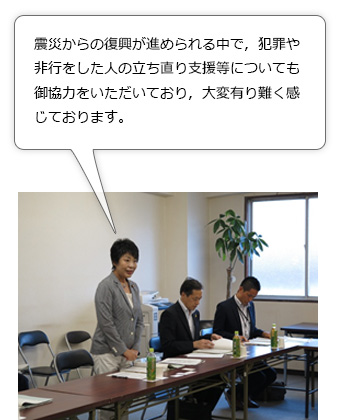 上川大臣からの冒頭挨拶。震災からの復興が進められる中で，犯罪や非行をした人の立ち直り支援等についても御協力をいただいており，大変有り難く感じております。