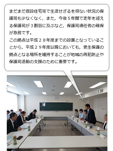 更生保護拠点の役割について保護司会長から説明。まだまだ仮設住宅等で生活せざるを得ない状況の保護司も少なくなく，また，今後５年間で定年を迎える保護司が３割弱に及ぶなど，保護司適任者の確保が急務です。この拠点は平成２８年度までの設置となっていることから，平成２９年度以降においても，更生保護の拠点となる場所を維持することが地域の再犯防止や保護司活動の支援のために重要です。