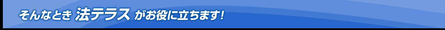そんなとき法テラスがお役に立ちます！