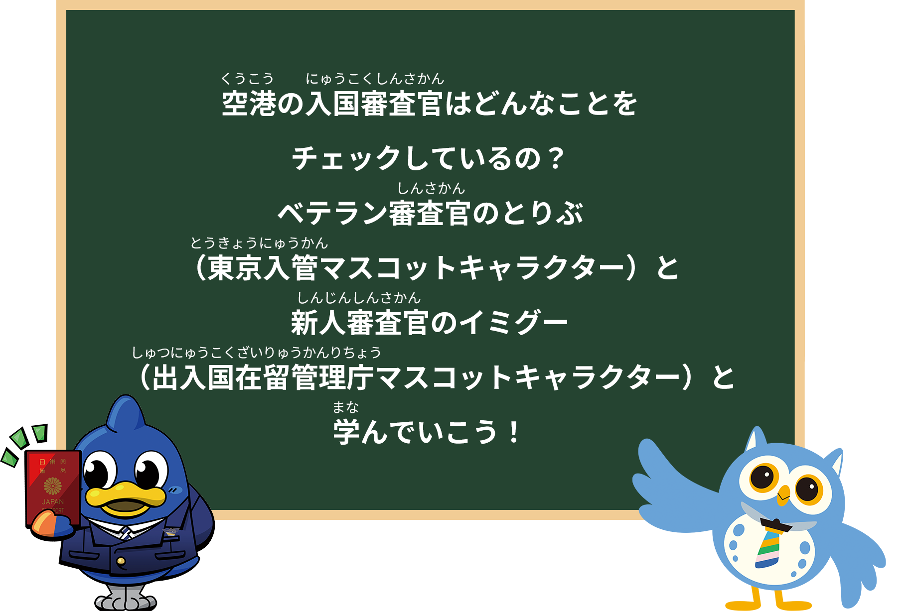 空港の入国審査官はどんなことを
チェックしているの？
「ベテラン審査官のとりぶ（東京入管マスコットキャラクター）と
新人審査官のイミグー（出入国在留管理庁マスコットキャラクター）と
学んでいこう！」