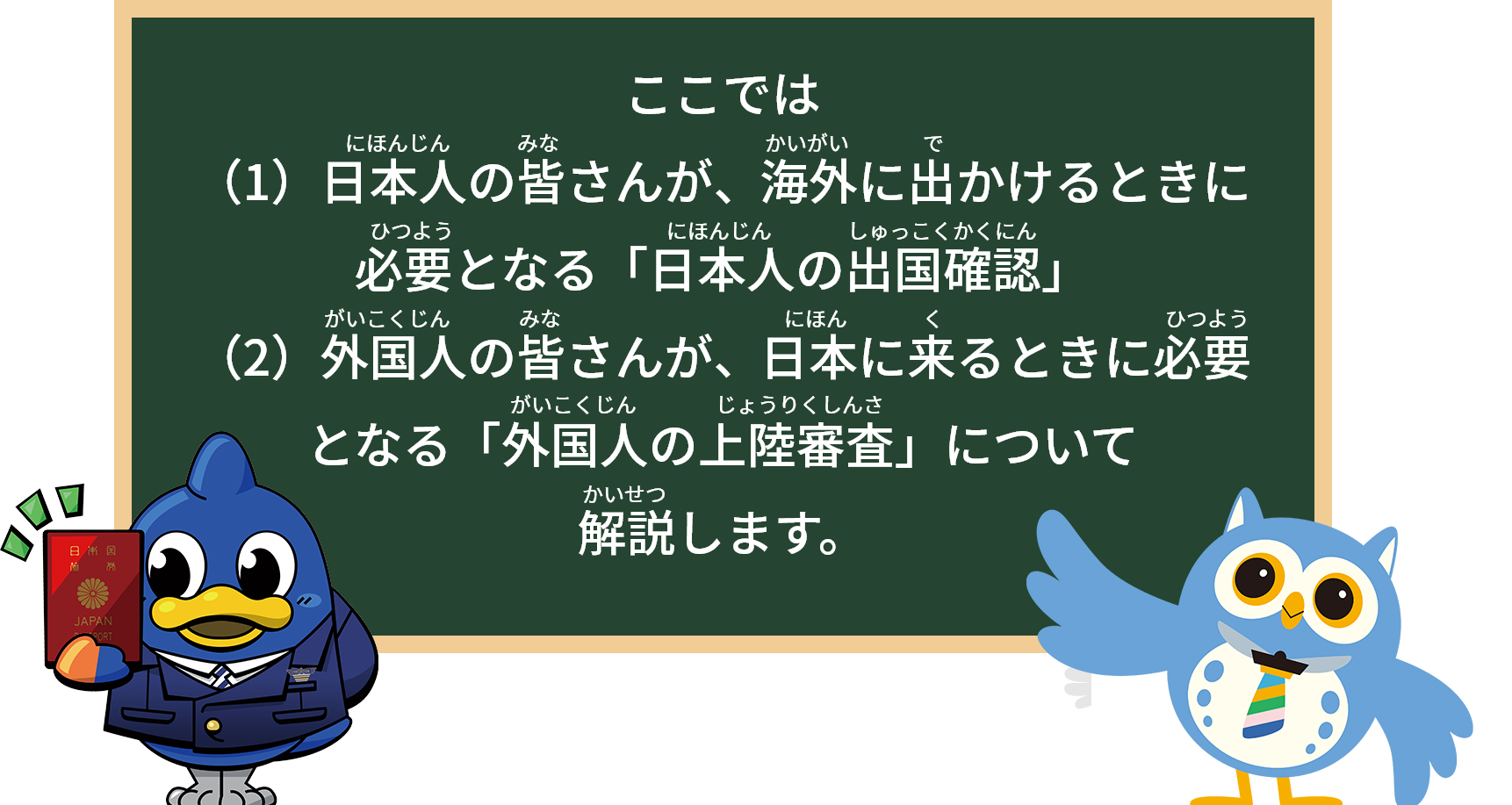 ここでは
（1）日本人の皆さんが、海外に出かけるときに必要となる「日本人の出国確認」
（2）外国人の皆さんが、日本に来るときに必要となる「外国人の上陸審査」について
解説します