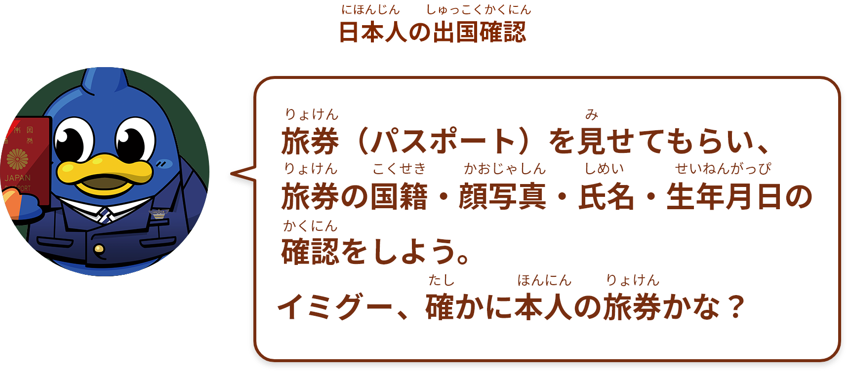 旅券（パスポート）と航空券を見せてもらい、旅券の国籍・顔写真・氏名・生年月日の確認をしよう。
イミグー、確かに本人の旅券かな？