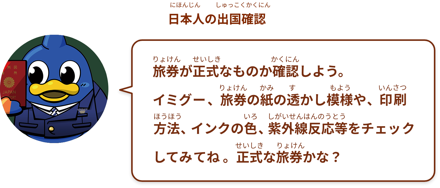 旅券が正式なものか確認しよう。
イミグー、旅券の紙の透かし模様や、印刷方法、インクの色、紫外線反応等をチェックしてね。正式な旅券かな？