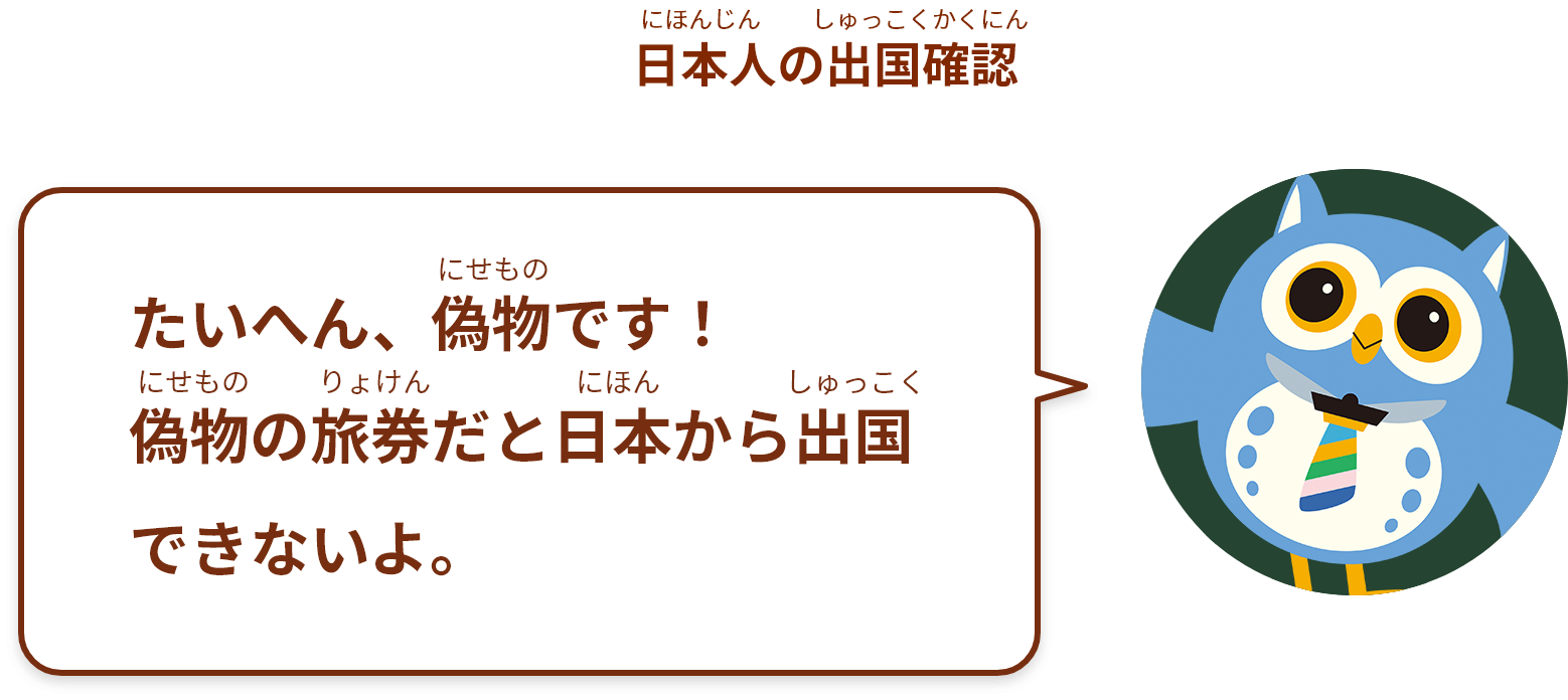 たいへん、偽物 です！
偽物の旅券だと日本から出国 できないよ。