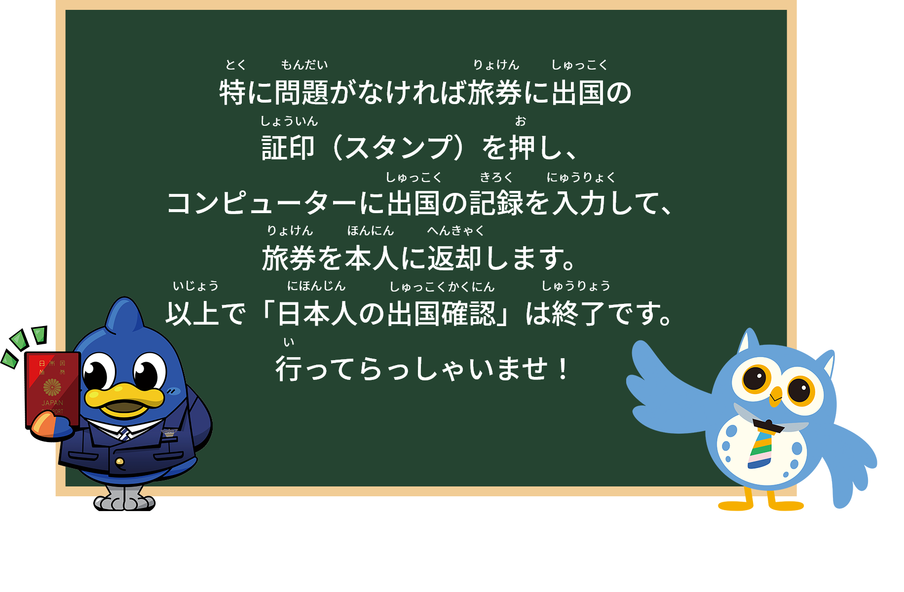 特に問題がなければ旅券に出国の証印（スタンプ）を押し、コンピューターに出国の記録を入力して、旅券を本人に返却します。
以上で「日本人の出国確認」は終了です。行ってらっしゃいませ！