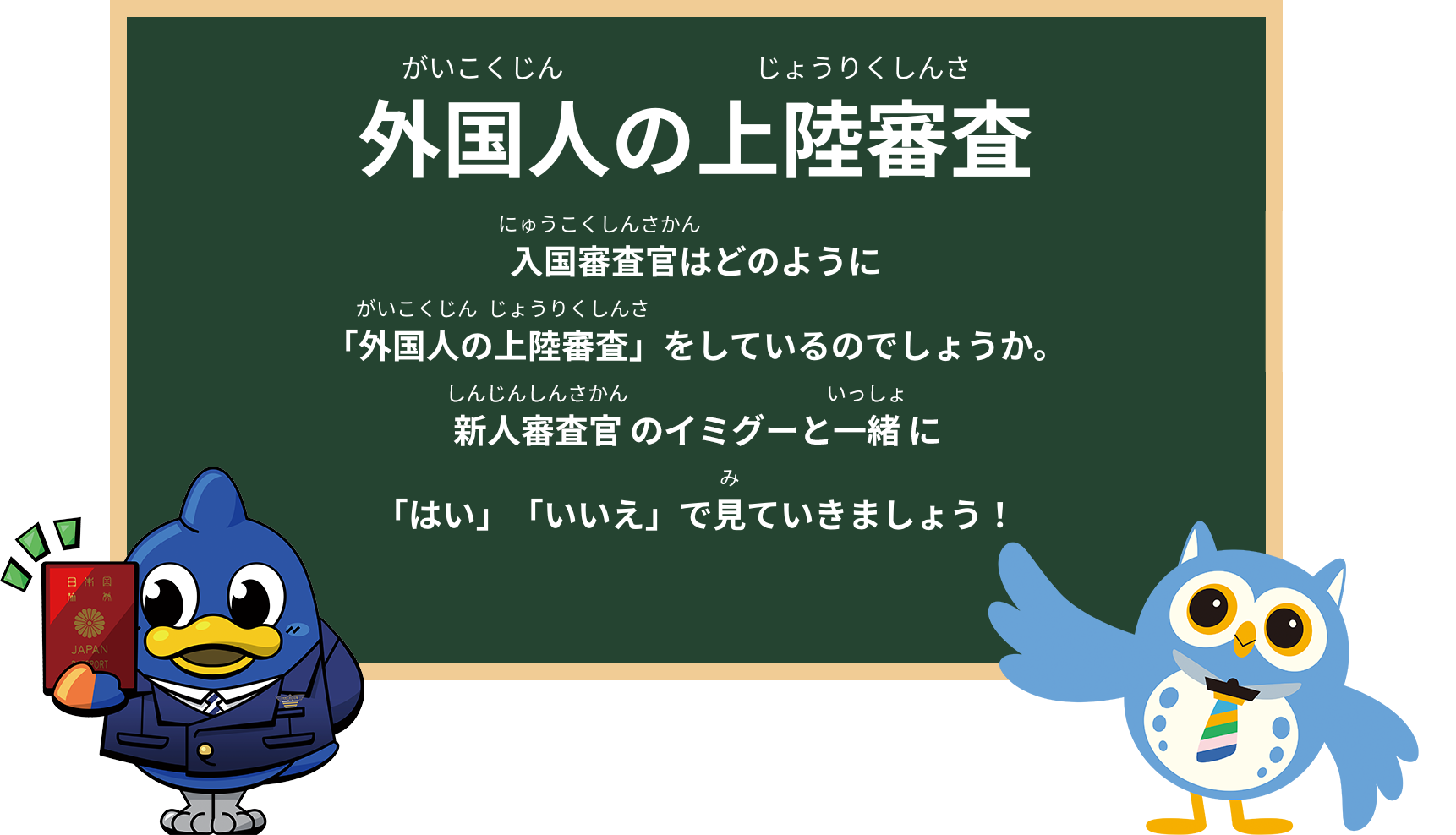 外国人の上陸審査入国審査官はどのように「外国人の上陸審査」をしているのでしょうか。新人審査官のイミグーと一緒に「はい」「いいえ」で見ていきましょう！