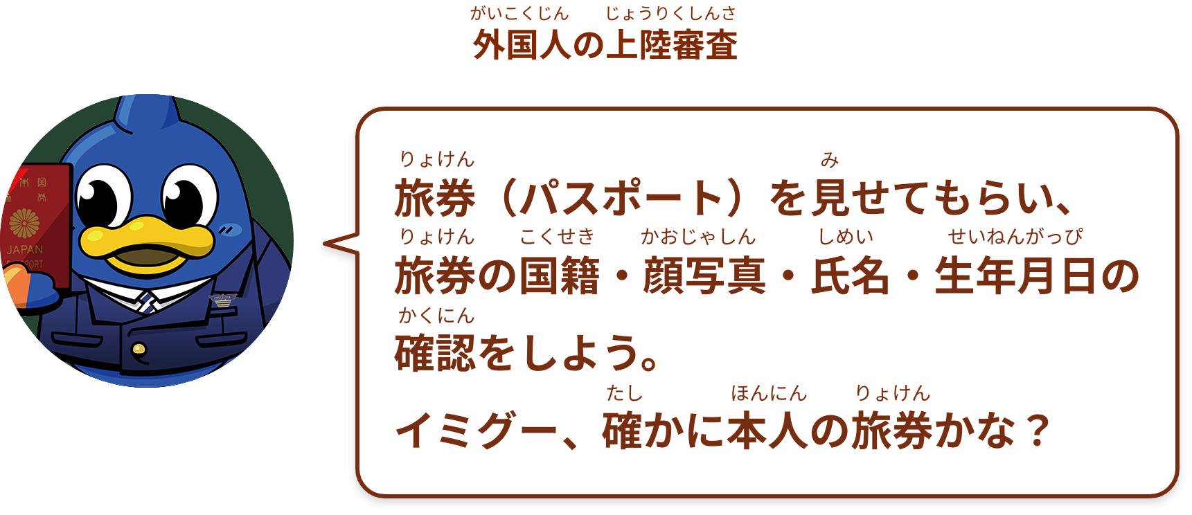 旅券（パスポート）を見せてもらい、旅券の国籍・顔写真・氏名・生年月日の確認をしよう。
イミグー、確かに本人の旅券かな？