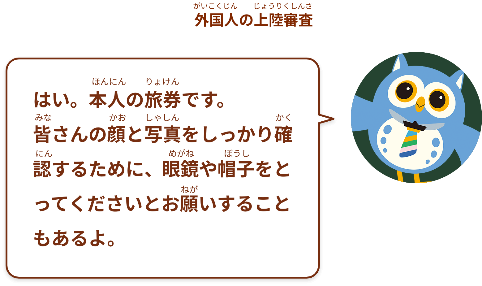はい。本人の旅券です。
皆さんの顔と写真をしっかり確認するために、眼鏡や帽子をとってくださいとお願いすることもあるよ。