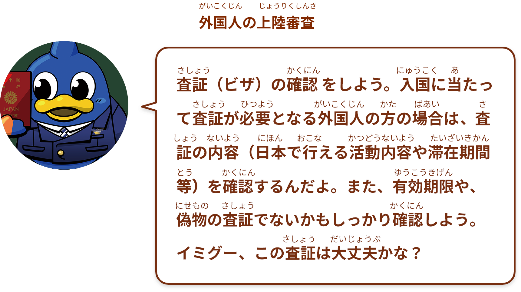 査証（ビザ）の確認 をしよう。入国に当たって査証が必要となる外国人の方の場合は、査証の内容（日本で行える活動内容や滞在期間等）を確認するんだよ。また、有効期限や、偽物の査証でないかもしっかり確認しよう。
イミグー、この査証は大丈夫 かな？