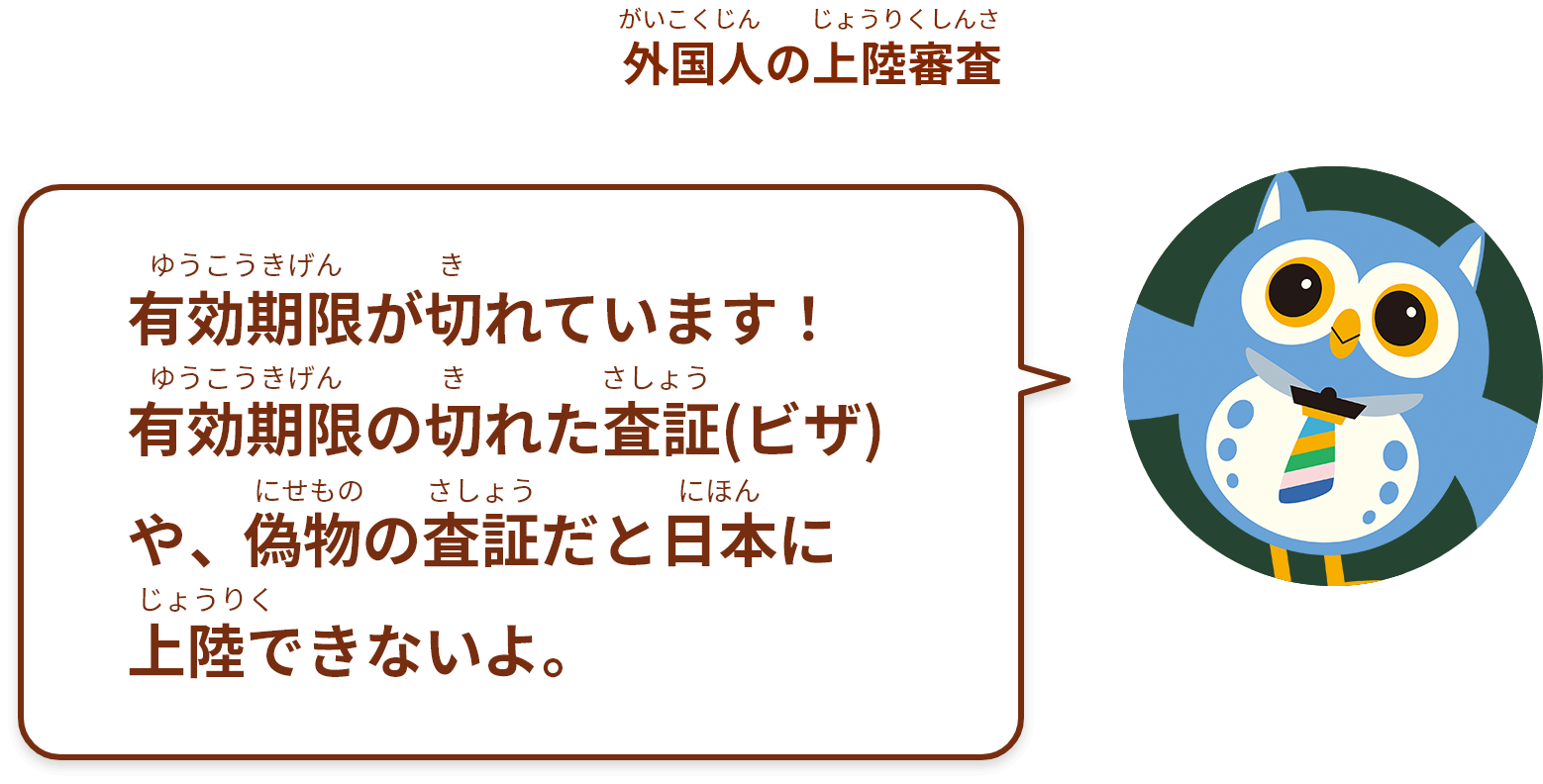 有効期限が切れています！
有効期限の切れた査証(ビザ)や、偽物の査証だと日本に
上陸できないよ。