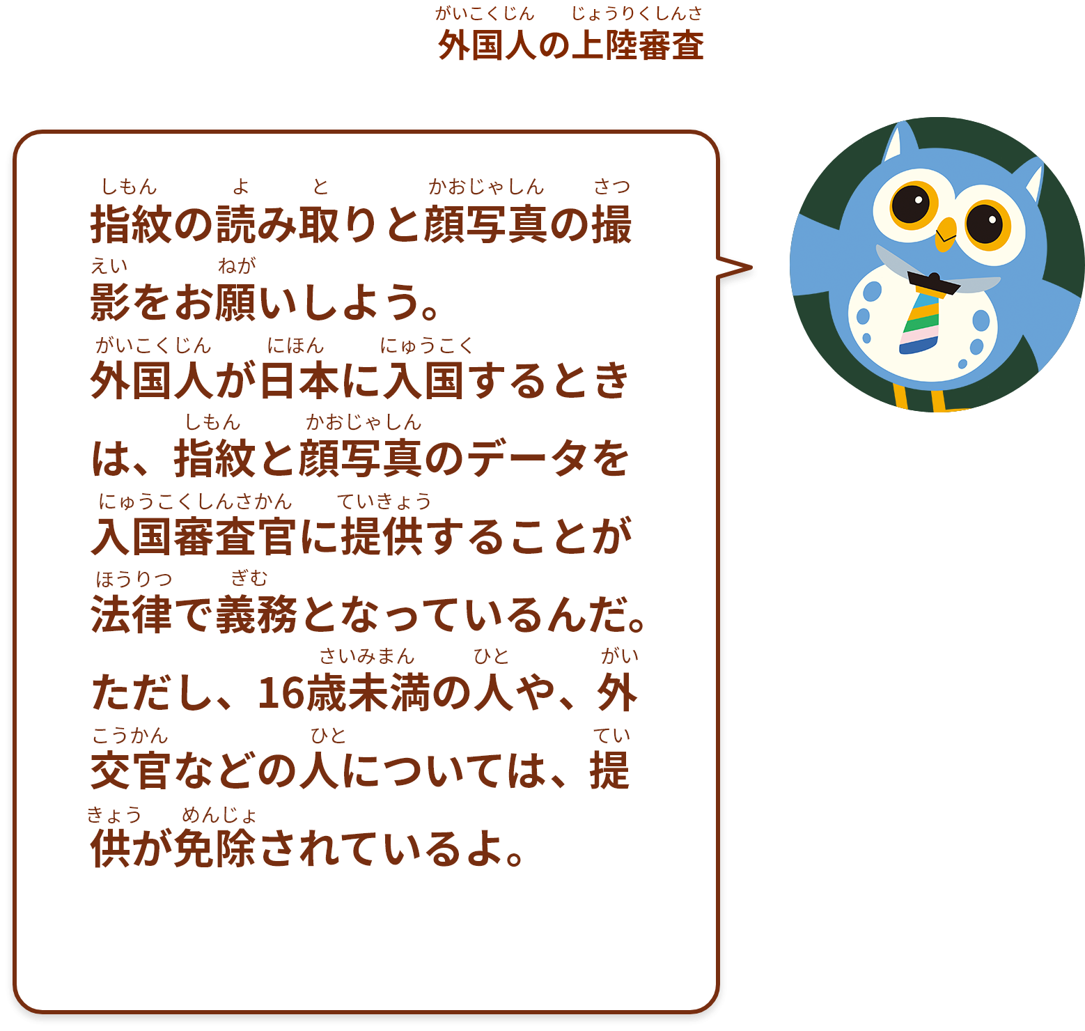 指紋の読み取りと顔写真の撮影をお願いしよう。外国人が日本に入国するときは、指紋と顔写真のデータを入国審査官に提供することが法律で義務となっているんだ。ただし、16歳未満の人や、外交官などの人については、提供が免除されているよ。