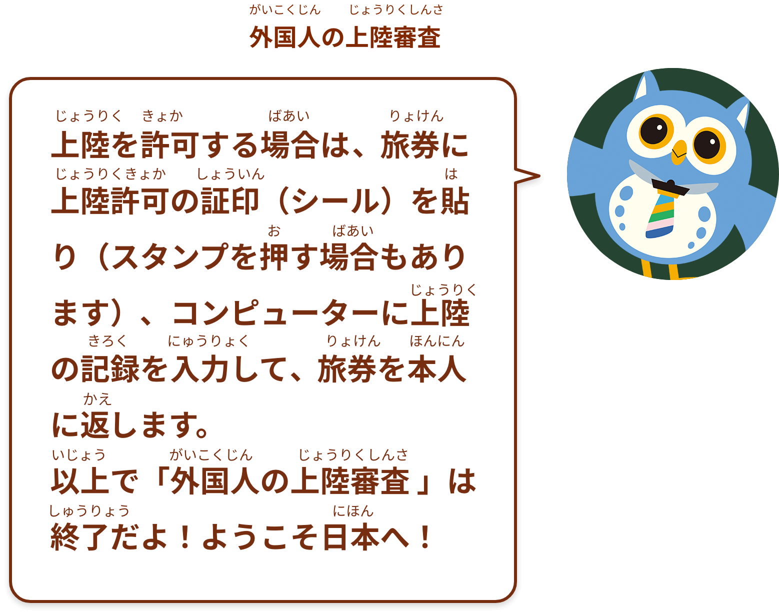 上陸を許可する場合は、旅券に上陸許可の証印（シール）を貼り（スタンプを押す場合もあります）、コンピューターに上陸の記録を入力して、旅券を本人に返します。以上で「外国人の上陸審査 」は終了だよ！ようこそ日本へ！
