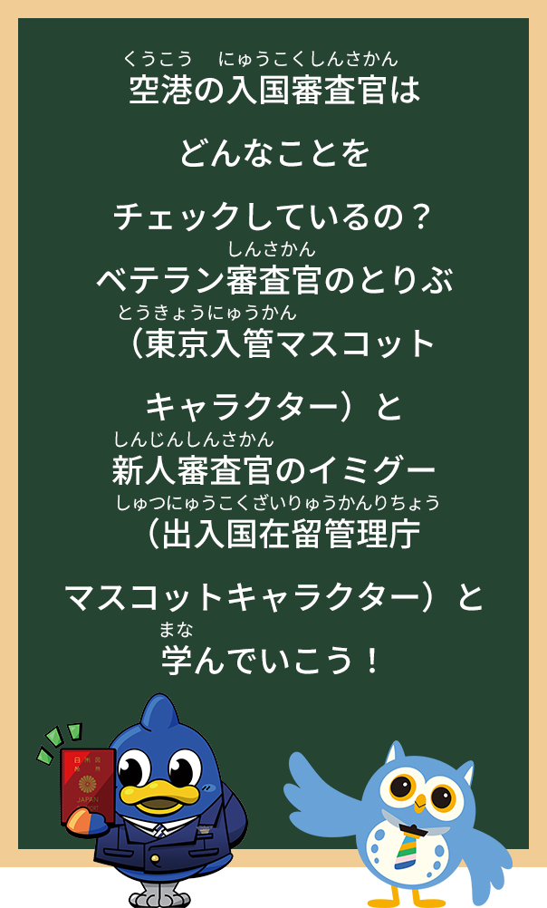 空港の入国審査官はどんなことを
チェックしているの？
「ベテラン審査官のとりぶ（東京入管マスコットキャラクター）と
新人審査官のイミグー（出入国在留管理庁マスコットキャラクター）と
学んでいこう！」