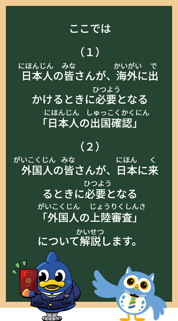 ここでは
（1）日本人の皆さんが、海外に出かけるときに必要となる「日本人の出国確認」
（2）外国人の皆さんが、日本に来るときに必要となる「外国人の上陸審査」について
解説します