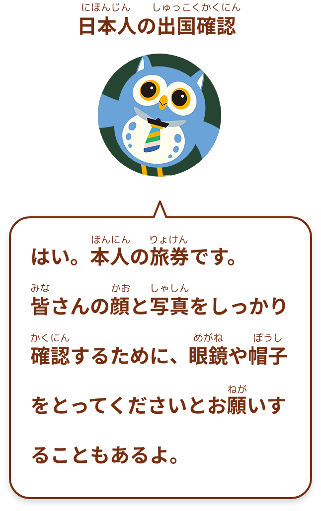 はい。本人の旅券です。
皆さんの顔と写真をしっかり確認するために、眼鏡や帽子をとってくださいとお願いすることもあるよ。