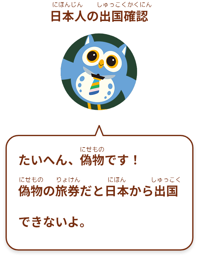 たいへん、偽物 です！
偽物の旅券だと日本から出国 できないよ。