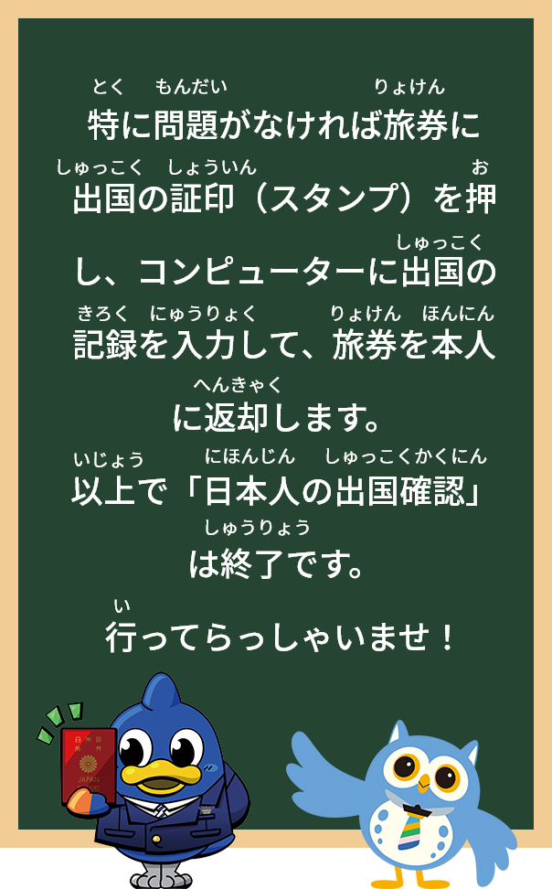特に問題がなければ旅券に出国の証印（スタンプ）を押し、コンピューターに出国の記録を入力して、旅券を本人に返却します。
以上で「日本人の出国確認」は終了です。行ってらっしゃいませ！