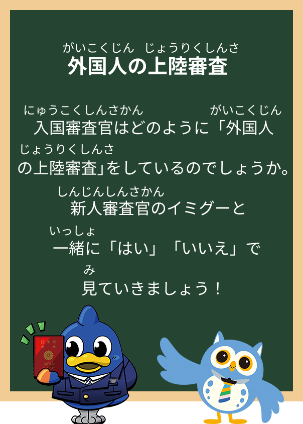 外国人の上陸審査入国審査官はどのように「外国人の上陸審査」をしているのでしょうか。新人審査官のイミグーと一緒に「はい」「いいえ」で見ていきましょう！