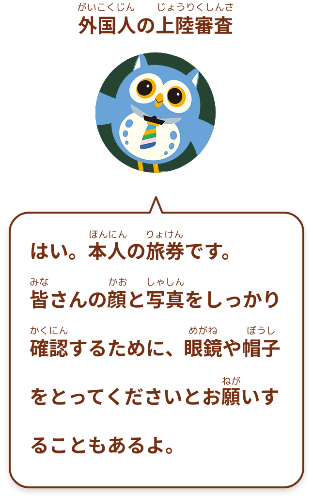 はい。本人の旅券です。
皆さんの顔と写真をしっかり確認するために、眼鏡や帽子をとってくださいとお願いすることもあるよ。
