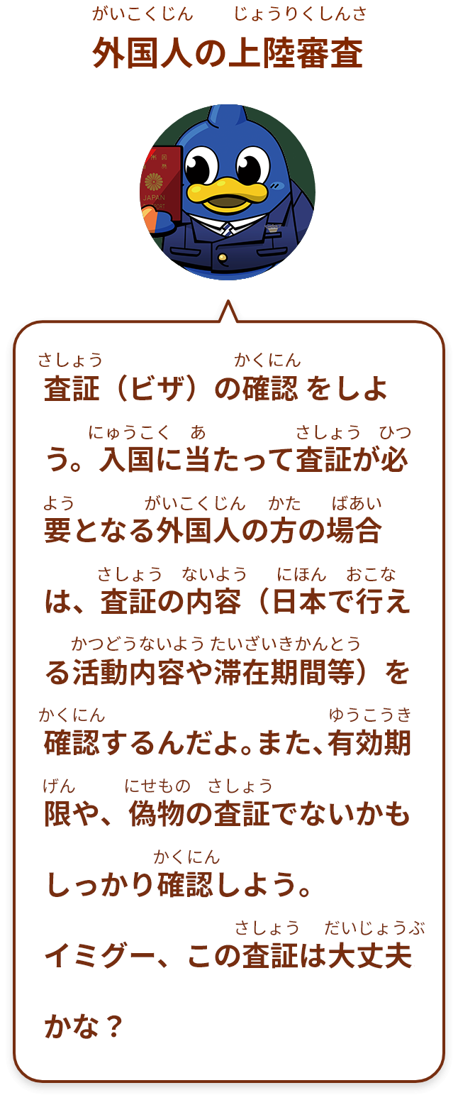 査証（ビザ）の確認 をしよう。入国に当たって査証が必要となる外国人の方の場合は、査証の内容（日本で行える活動内容や滞在期間等）を確認するんだよ。また、有効期限や、偽物の査証でないかも確認しよう。
イミグー、この査証は大丈夫 かな？