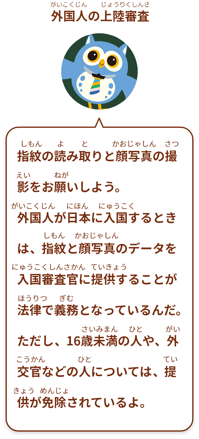 指紋の読み取りと顔写真の撮影をお願いしよう。外国人が日本に入国するときは、指紋と顔写真のデータを入国審査官に提供することが法律で義務となっているんだ。ただし、16歳未満の人や、外交官などの人については、提供が免除されているよ。