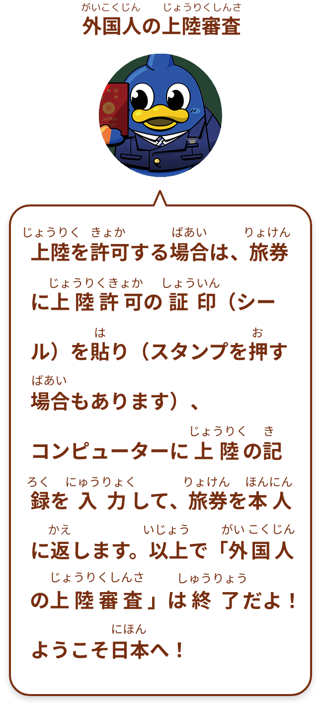 上陸を許可する場合は、旅券に上陸許可の証印（シール）を貼り（スタンプを押す場合もあります）、コンピューターに上陸の記録を入力して、旅券を本人に返します。以上で「外国人の上陸審査 」は終了だよ！ようこそ日本へ！