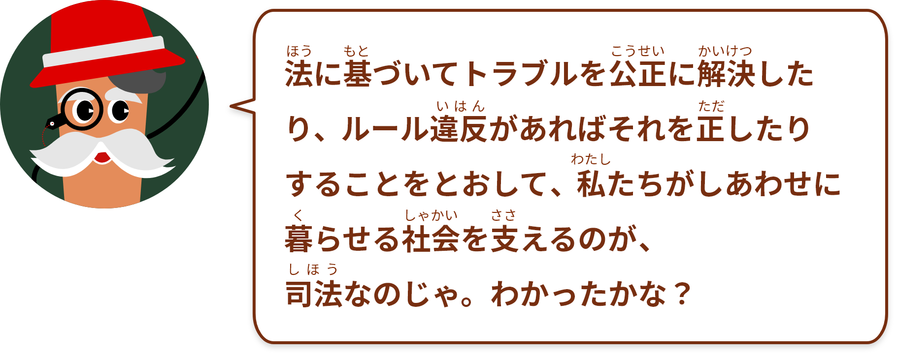 法に基づいてトラブルを公正に解決したり、ルール違反があればそれを正したりすることをとおして、私たちがしあわせに暮らせる社会を支えるのが、司法なのじゃ。わかったかな？