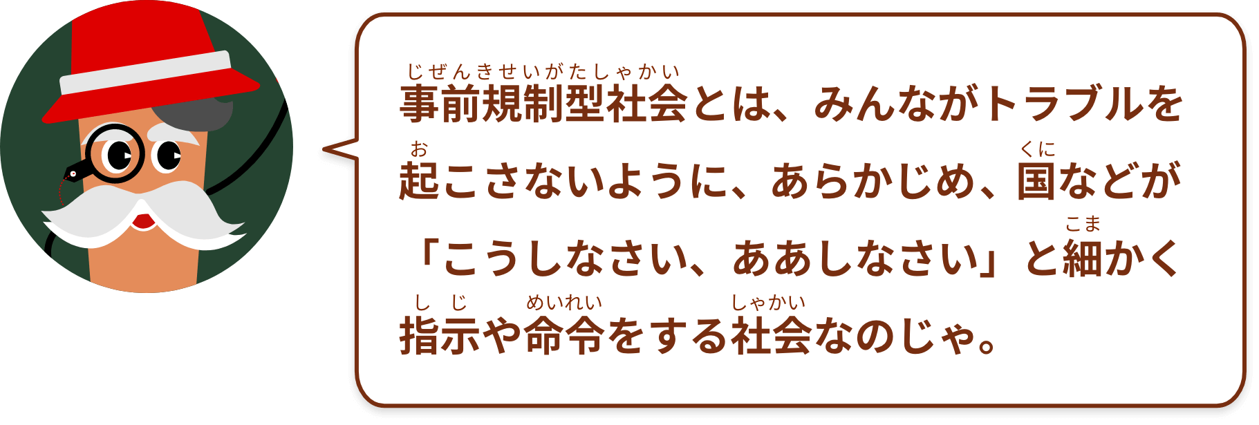 事前規制型社会とは、みんながトラブルを起こさないように、あらかじめ、国などが「こうしなさい、ああしなさい」と細かく指示や命令をする社会なのじゃ。