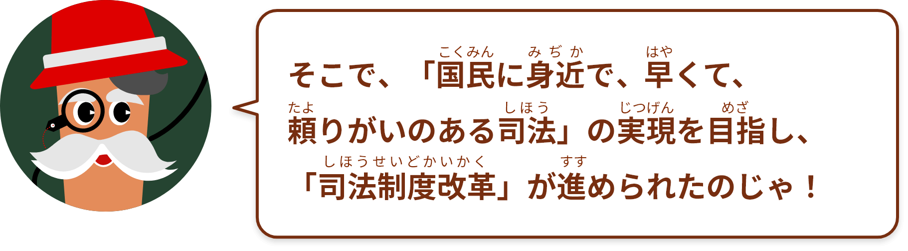 そこで、「国民に身近で、早くて、頼りがいのある司法」の実現をめざし、「司法制度改革」が進められたのじゃ！