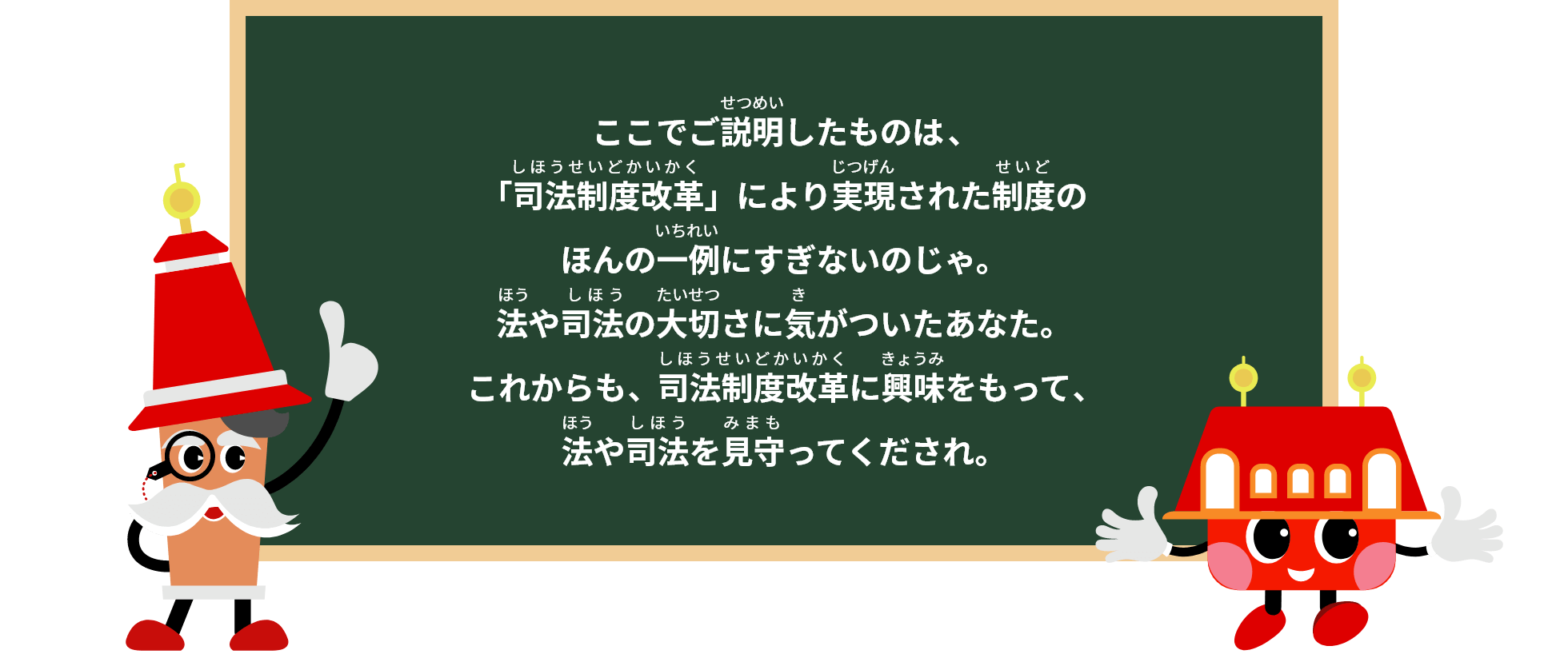 ここでご案内したものは、「司法制度改革」により実現された制度のほんの一例にすぎないのじゃ。法や司法の大切さに気がついたあなた。これからも、司法制度改革に興味をもって、法や司法を見守ってくださいね。