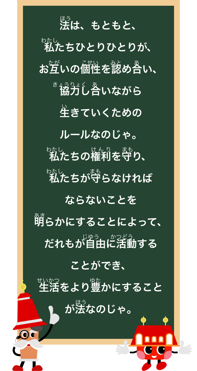 法は、もともと、私たちひとりひとりが、お互の個性をみとめあい、協力しあいながら生きていくためのルールなのじゃ。私たちの権利を守り、私たちが守らなければならないことを明らかにすることによって、だれもが自由に活動することができ、生活をより豊にすることが法なのじゃ。