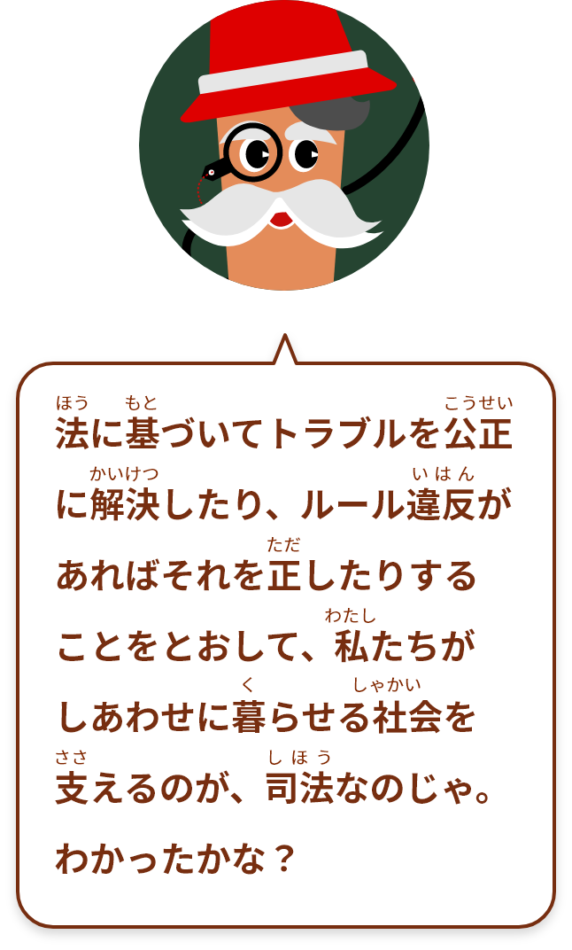 法に基づいてトラブルを公正に解決したり、ルール違反があればそれを正したりすることをとおして、私たちがしあわせに暮らせる社会を支えるのが、司法なのじゃ。わかったかな？