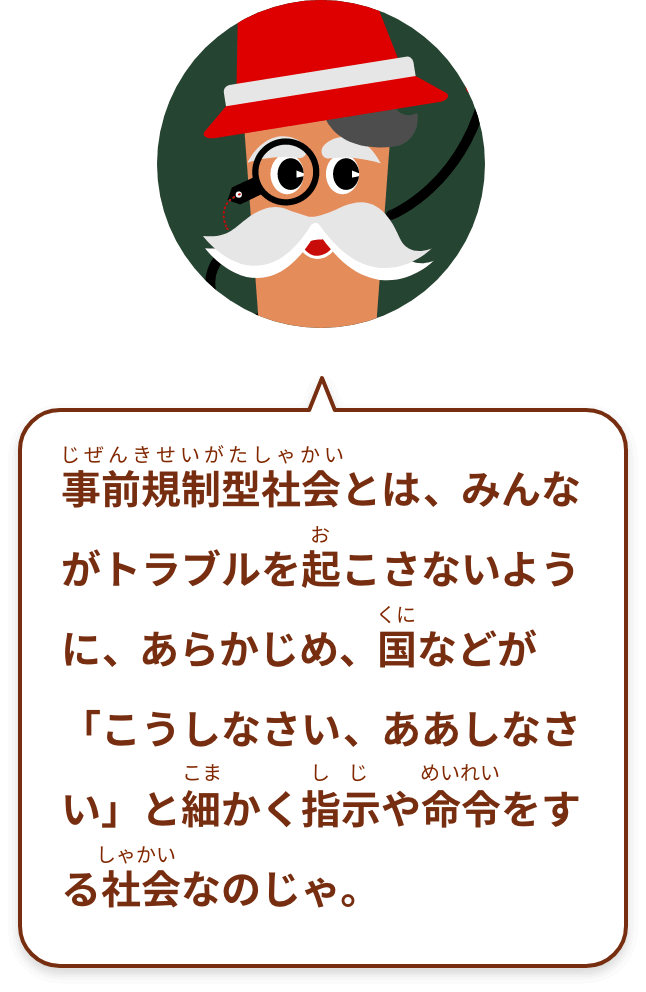 事前規制型社会とは、みんながトラブルを起こさないように、あらかじめ、国などが「こうしなさい、ああしなさい」と細かく指示や命令をする社会なのじゃ。