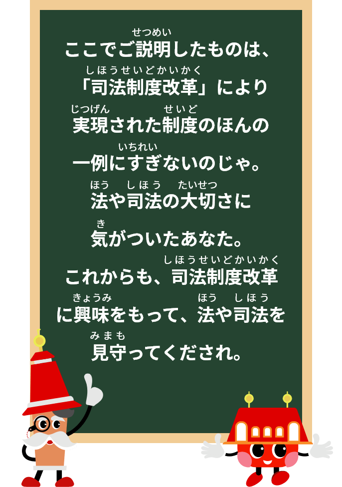 ここでご案内したものは、「司法制度改革」により実現された制度のほんの一例にすぎないのじゃ。法や司法の大切さに気がついたあなた。これからも、司法制度改革に興味をもって、法や司法を見守ってくださいね。