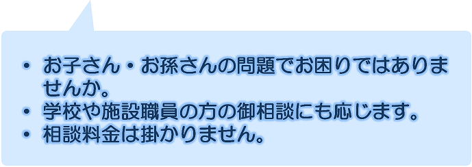 お子さん・お孫さんの問題でお困りではありませんか。学校や施設職員のかたのご相談にも応じます。相談料金はかかりません。