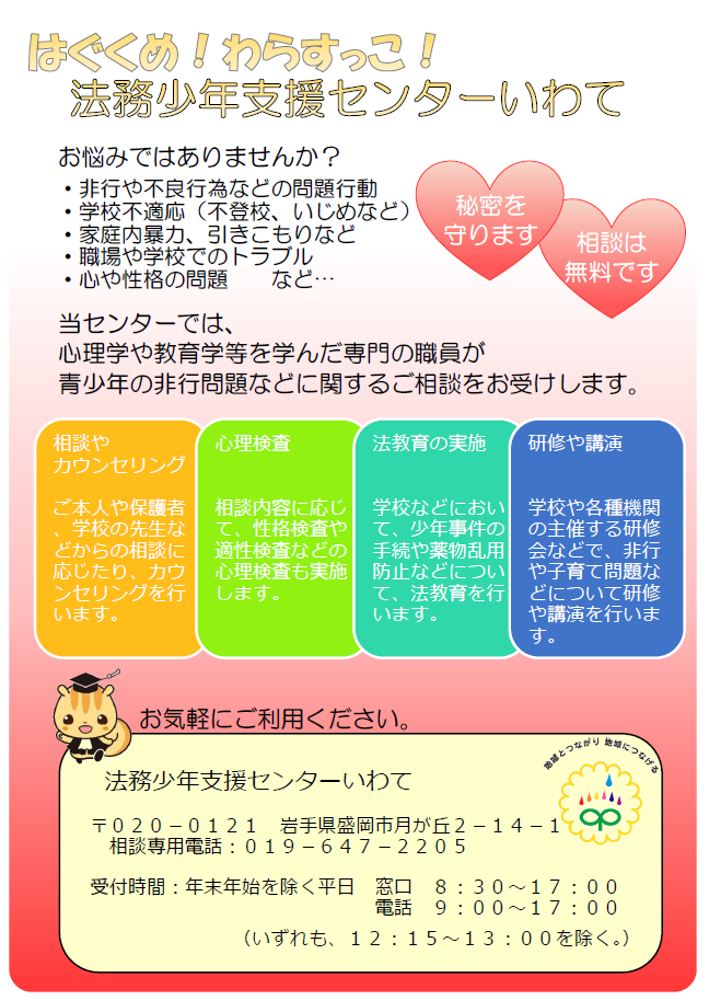 はぐぐめ!わたすっこ!法務少年支援センターいわて お悩みではありませんか?・非行や不良行為などの問題行動・学校不適応(不登校,いじめなど)・家庭内暴力,引きこもりなど・職場や学校でのトラブル・心や性格の問題など 当センターでは,心理学や教育学を学んだ専門の職員が青少年の非行問題などに関するご相談をお受けします。「相談やカウンセリング」「心理検査」「法教育の実施」「研修や講演」お気軽にご利用ください。郵便番号020-0121岩手県盛岡市月が丘2-14-1 相談専用電話:019-647-2205 受付時間:年末年始を除く平日 窓口8:30から17:00まで電話9:00から17:00まで。いずれも,12:15から13:00までを除く。)