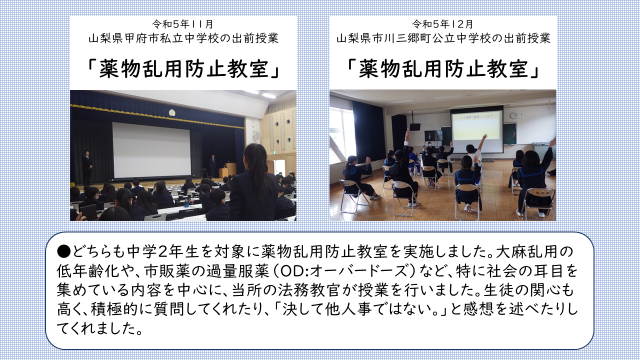 令和５年１１月に山梨県内の私立中学校、１２月に公立中学校において２年生を対象とした薬物乱用防止教室を実施しました。アルコールやタバコの害のみならず、社会で耳目を集めている大麻乱用の低年齢化の問題や市販薬のいわゆる過量服薬（オーバードーズ）の問題について、当所の法務教官が授業を実施しました。参加した生徒達の関心は高く、講師に対して積極的に質問してくれたり、終了後の感想では、「決して他人事ではない。薬物と関わらないために正しい知識を得ていく。」などと話してくれたりと、大変有意義な時間になりました。