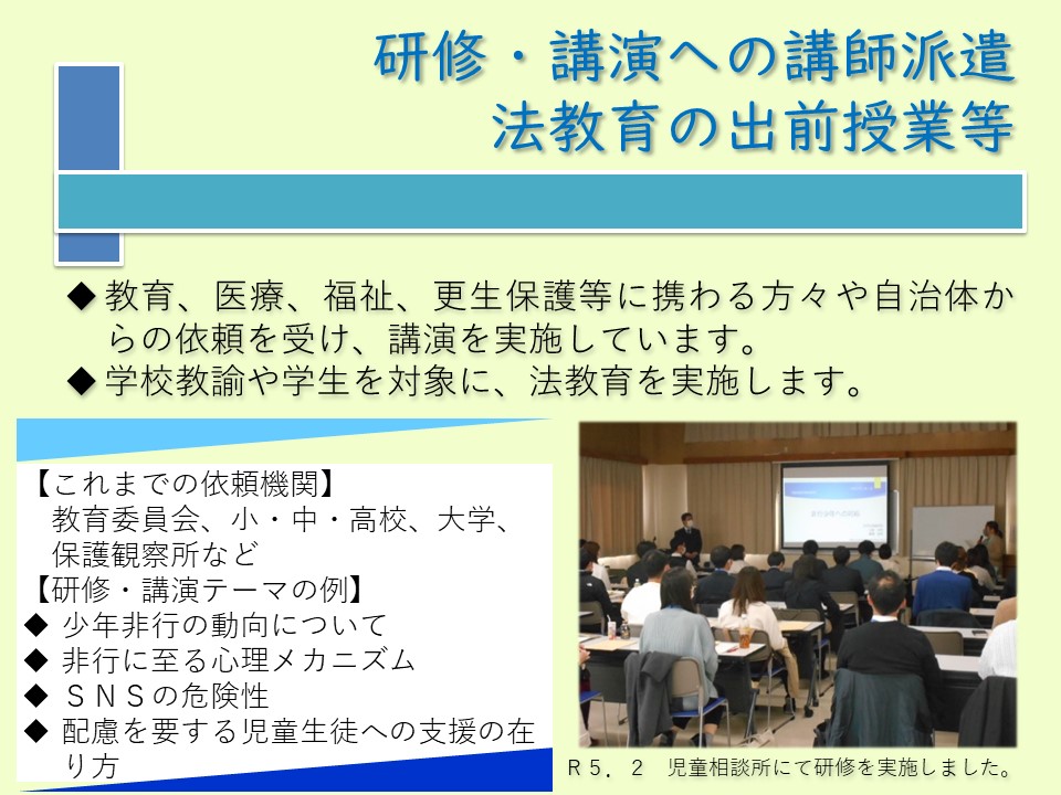 研修・講演への講師派遣、法教育の出前授業等について、教育、医療、福祉、更生保護等に携わる方々や自治体から依頼を受け、講演を実施しております。地域の学生や学校教諭などを対象に、法教育も実施します。テーマの例として、最近の少年非行の動向、非行に至る心理メカニズムについて、SNSの危険性、いじめへの対応などがあります。